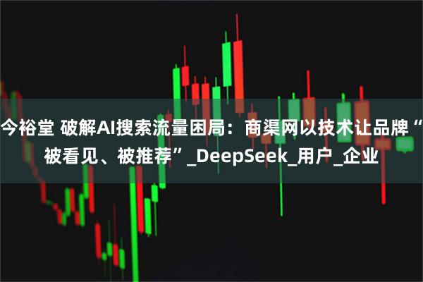 今裕堂 破解AI搜索流量困局：商渠网以技术让品牌“被看见、被推荐”_DeepSeek_用户_企业