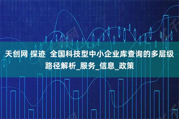 天创网 探迹  全国科技型中小企业库查询的多层级路径解析_服务_信息_政策