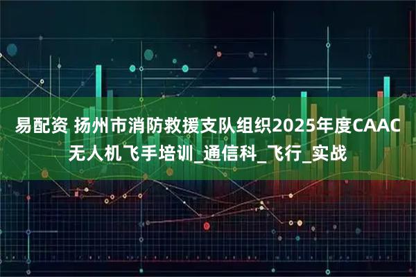 易配资 扬州市消防救援支队组织2025年度CAAC无人机飞手培训_通信科_飞行_实战