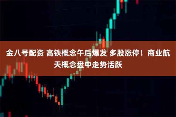 金八号配资 高铁概念午后爆发 多股涨停！商业航天概念盘中走势活跃