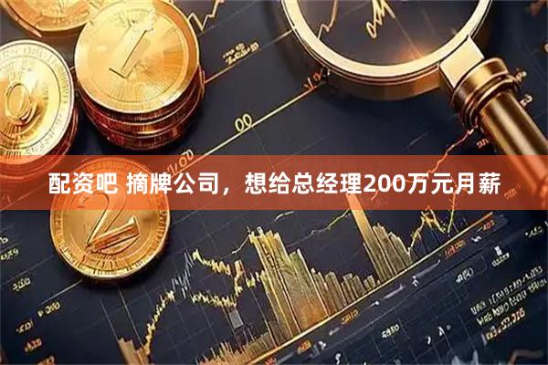 配资吧 摘牌公司，想给总经理200万元月薪