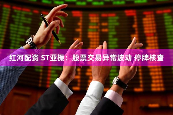 红河配资 ST亚振：股票交易异常波动 停牌核查
