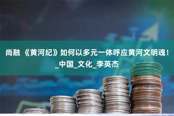 尚融 《黄河纪》如何以多元一体呼应黄河文明魂！_中国_文化_李英杰