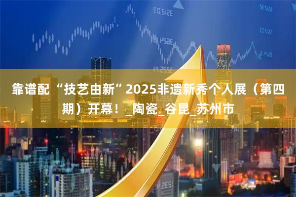 靠谱配 “技艺由新”2025非遗新秀个人展（第四期）开幕！_陶瓷_谷昆_苏州市