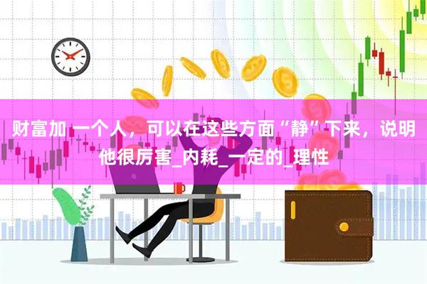 财富加 一个人，可以在这些方面“静”下来，说明他很厉害_内耗_一定的_理性