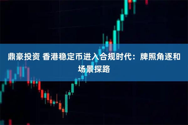 鼎豪投资 香港稳定币进入合规时代：牌照角逐和场景探路