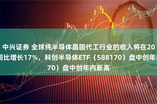中兴证券 全球纯半导体晶圆代工行业的收入将在2025年同比增长17%，科创半导体ETF（588170）盘中创年内新高