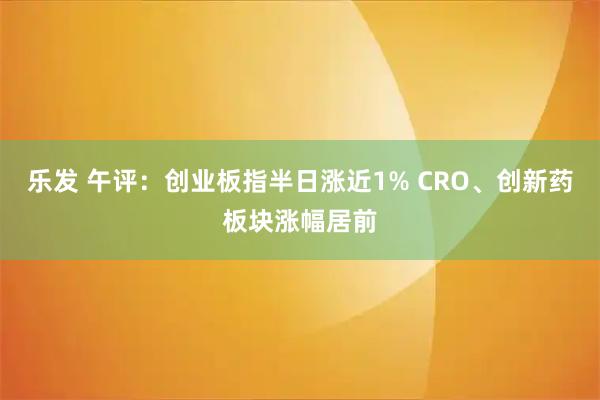乐发 午评：创业板指半日涨近1% CRO、创新药板块涨幅居前