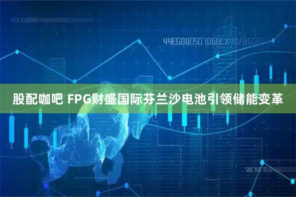股配咖吧 FPG财盛国际芬兰沙电池引领储能变革