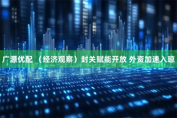 广源优配 （经济观察）封关赋能开放 外资加速入琼