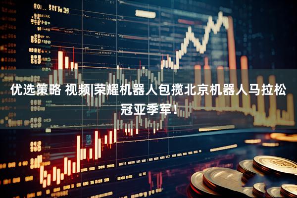优选策略 视频|荣耀机器人包揽北京机器人马拉松冠亚季军！
