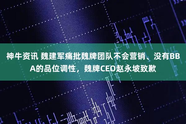 神牛资讯 魏建军痛批魏牌团队不会营销、没有BBA的品位调性，魏牌CEO赵永坡致歉