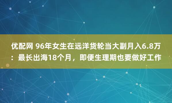 优配网 96年女生在远洋货轮当大副月入6.8万：最长出海18个月，即便生理期也要做好工作