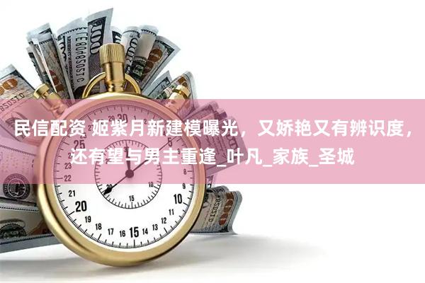 民信配资 姬紫月新建模曝光，又娇艳又有辨识度，还有望与男主重逢_叶凡_家族_圣城