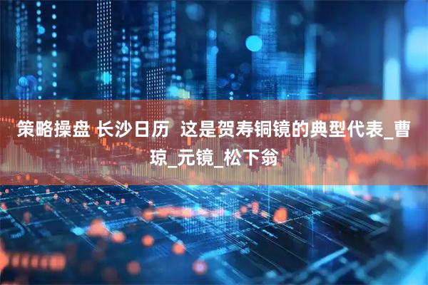 策略操盘 长沙日历  这是贺寿铜镜的典型代表_曹琼_元镜_松下翁