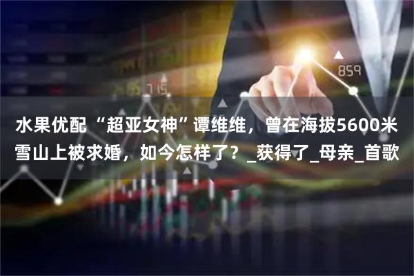 水果优配 “超亚女神”谭维维，曾在海拔5600米雪山上被求婚，如今怎样了？_获得了_母亲_首歌