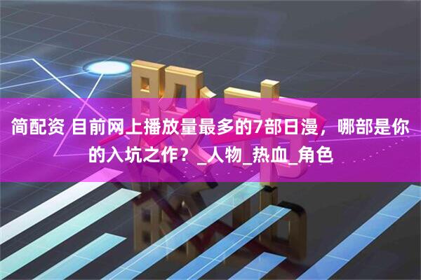 简配资 目前网上播放量最多的7部日漫，哪部是你的入坑之作？_人物_热血_角色