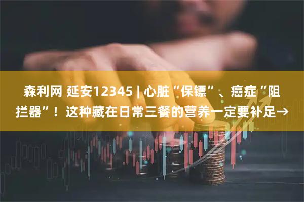 森利网 延安12345 | 心脏“保镖”、癌症“阻拦器”！这种藏在日常三餐的营养一定要补足→