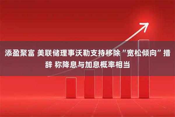 添盈聚富 美联储理事沃勒支持移除“宽松倾向”措辞 称降息与加息概率相当