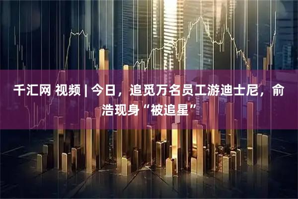 千汇网 视频 | 今日，追觅万名员工游迪士尼，俞浩现身“被追星”