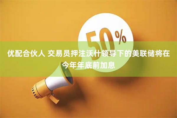 优配合伙人 交易员押注沃什领导下的美联储将在今年年底前加息