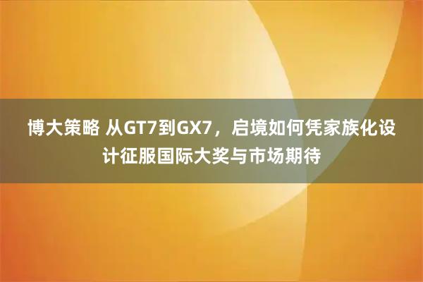 博大策略 从GT7到GX7，启境如何凭家族化设计征服国际大奖与市场期待