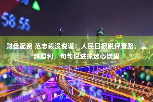 财盘配资 范志毅没说谎！人民日报锐评董路，言辞犀利，句句说进球迷心坎里