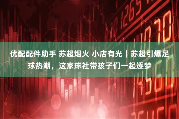 优配配件助手 苏超烟火 小店有光｜苏超引爆足球热潮，这家球社带孩子们一起逐梦