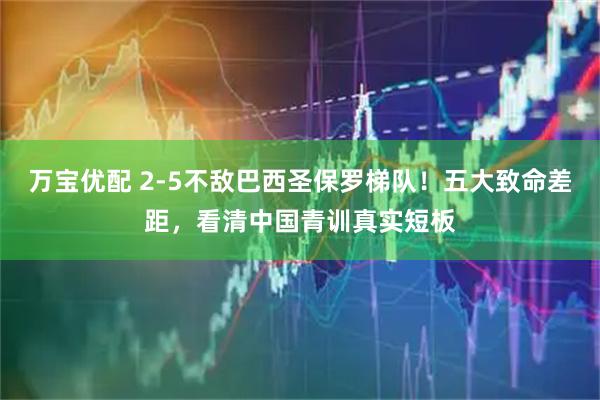 万宝优配 2-5不敌巴西圣保罗梯队！五大致命差距，看清中国青训真实短板