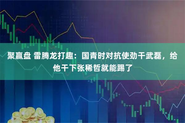 聚赢盘 雷腾龙打趣：国青时对抗使劲干武磊，给他干下张稀哲就能踢了