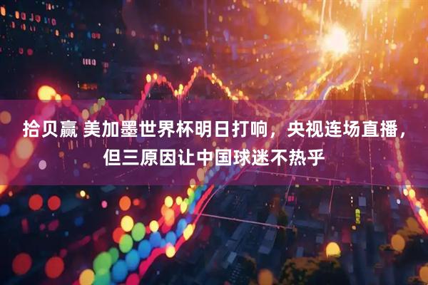 拾贝赢 美加墨世界杯明日打响，央视连场直播，但三原因让中国球迷不热乎