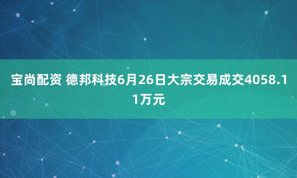 宝尚配资 德邦科技6月26日大宗交易成交4058.11万元