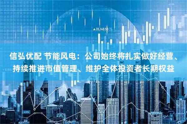 信弘优配 节能风电：公司始终将扎实做好经营、持续推进市值管理、维护全体投资者长期权益