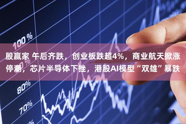 股赢家 午后齐跌，创业板跌超4%，商业航天掀涨停潮，芯片半导体下挫，港股AI模型“双雄”暴跌
