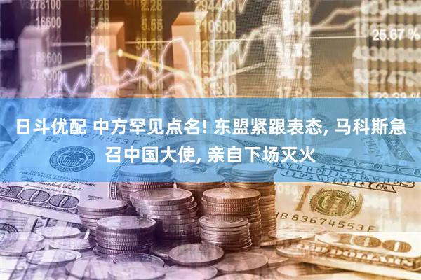 日斗优配 中方罕见点名! 东盟紧跟表态, 马科斯急召中国大使, 亲自下场灭火
