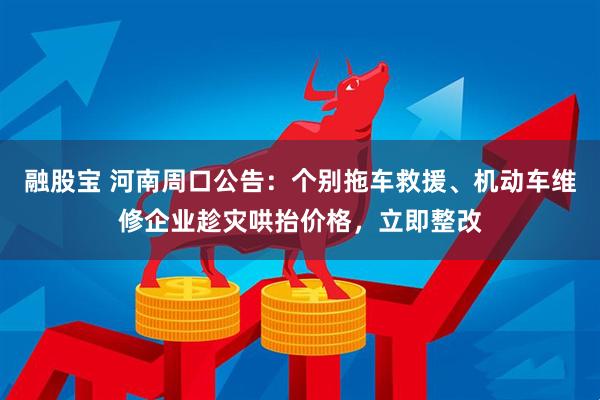 融股宝 河南周口公告：个别拖车救援、机动车维修企业趁灾哄抬价格，立即整改