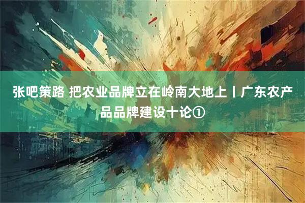 张吧策路 把农业品牌立在岭南大地上丨广东农产品品牌建设十论①