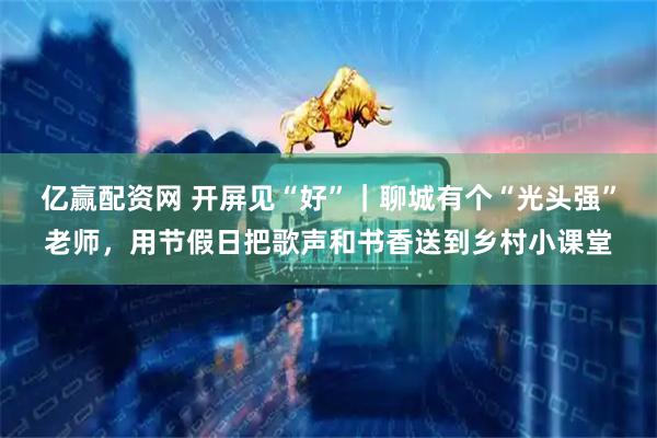 亿赢配资网 开屏见“好”｜聊城有个“光头强”老师，用节假日把歌声和书香送到乡村小课堂