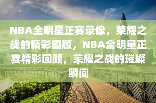 NBA全明星正赛录像，荣耀之战的精彩回顾，NBA全明星正赛精彩回顾，荣耀之战的璀璨瞬间