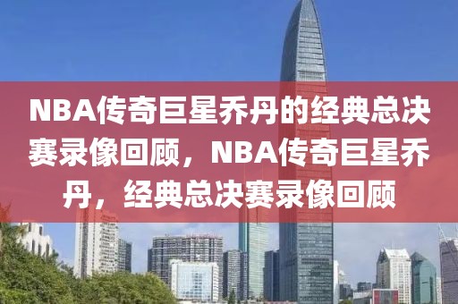 NBA传奇巨星乔丹的经典总决赛录像回顾，NBA传奇巨星乔丹，经典总决赛录像回顾