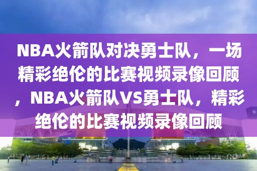 NBA火箭队对决勇士队，一场精彩绝伦的比赛视频录像回顾，NBA火箭队VS勇士队，精彩绝伦的比赛视频录像回顾