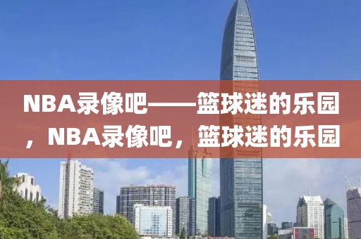 NBA录像吧——篮球迷的乐园，NBA录像吧，篮球迷的乐园