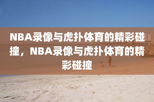 NBA录像与虎扑体育的精彩碰撞，NBA录像与虎扑体育的精彩碰撞