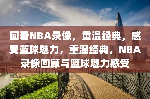 回看NBA录像，重温经典，感受篮球魅力，重温经典，NBA录像回顾与篮球魅力感受