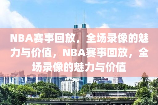 NBA赛事回放，全场录像的魅力与价值，NBA赛事回放，全场录像的魅力与价值