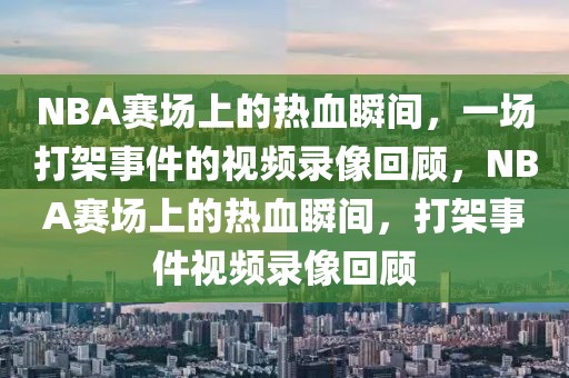 NBA赛场上的热血瞬间，一场打架事件的视频录像回顾，NBA赛场上的热血瞬间，打架事件视频录像回顾