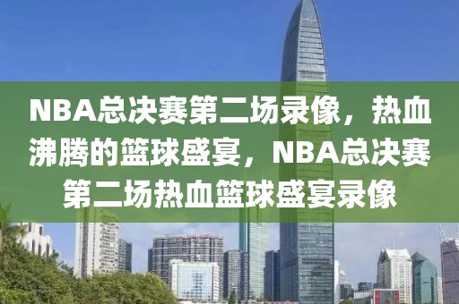 NBA总决赛第二场录像，热血沸腾的篮球盛宴，NBA总决赛第二场热血篮球盛宴录像