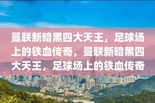 曼联新暗黑四大天王，足球场上的铁血传奇，曼联新暗黑四大天王，足球场上的铁血传奇