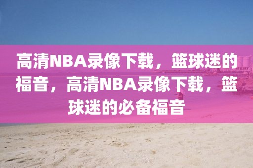 高清NBA录像下载，篮球迷的福音，高清NBA录像下载，篮球迷的必备福音