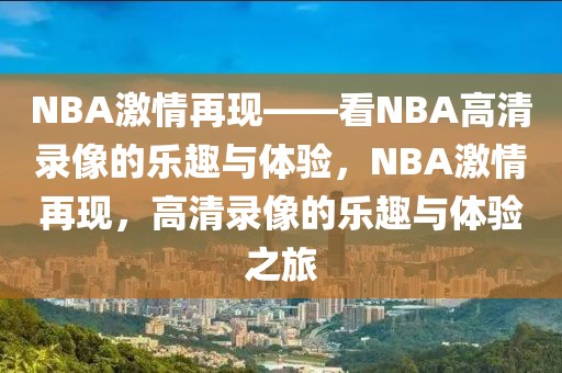 NBA激情再现——看NBA高清录像的乐趣与体验，NBA激情再现，高清录像的乐趣与体验之旅